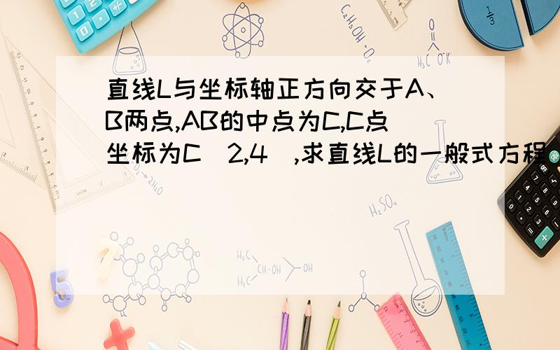 直线L与坐标轴正方向交于A、B两点,AB的中点为C,C点坐标为C(2,4),求直线L的一般式方程