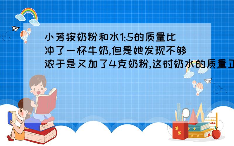 小芳按奶粉和水1:5的质量比冲了一杯牛奶,但是她发现不够浓于是又加了4克奶粉,这时奶水的质量正好是水的1/3,小芳共用了多少克奶粉?不要方程 要算式