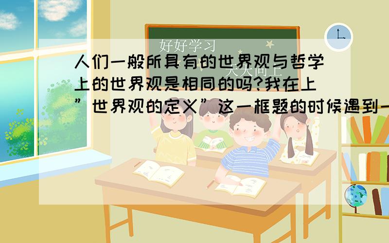 人们一般所具有的世界观与哲学上的世界观是相同的吗?我在上”世界观的定义”这一框题的时候遇到一个难题：我们说世界观是对整个世界的总的看法和根本观点．它关注的是整个世界最深