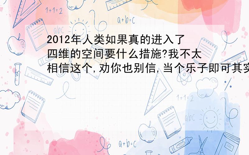 2012年人类如果真的进入了四维的空间要什么措施?我不太相信这个,劝你也别信,当个乐子即可其实很期待 2012年的到来 因为说会进入思维的空间呵呵 不管是不是真的 我只是问下   当个 乐子而