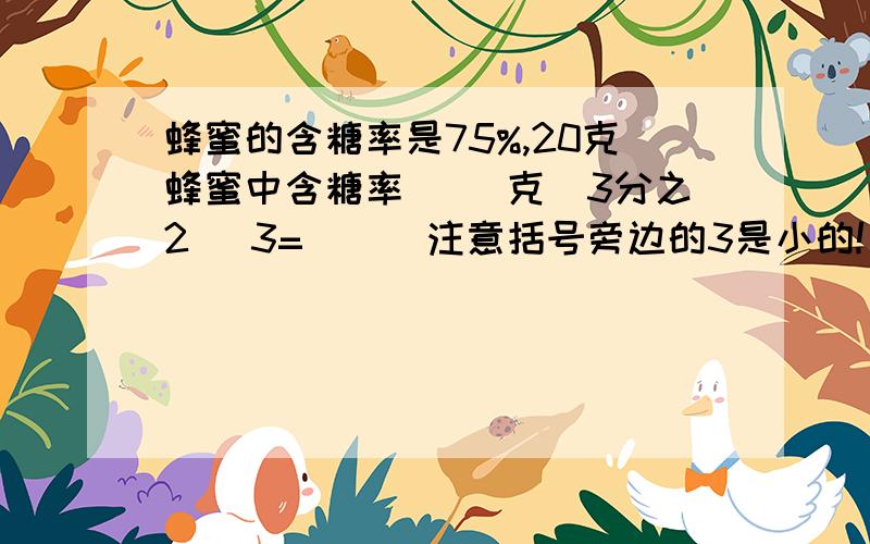 蜂蜜的含糖率是75%,20克蜂蜜中含糖率( )克（3分之2 ）3=（ ） 注意括号旁边的3是小的!