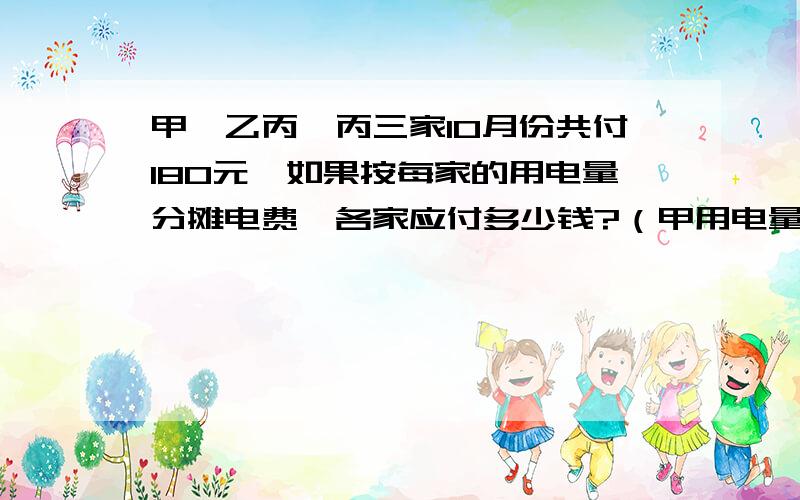 甲,乙丙,丙三家10月份共付180元,如果按每家的用电量分摊电费,各家应付多少钱?（甲用电量80千瓦时,乙用电量120千瓦时,丙用电量160千瓦时）