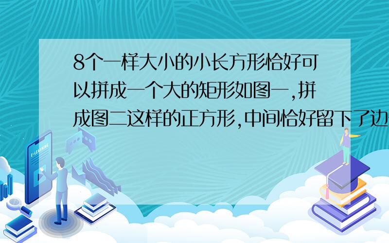 8个一样大小的小长方形恰好可以拼成一个大的矩形如图一,拼成图二这样的正方形,中间恰好留下了边长为2mm小正方形,求小长方形的长与宽?（要过程）