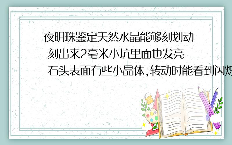 夜明珠鉴定天然水晶能够刻划动 刻出来2毫米小坑里面也发亮 石头表面有些小晶体,转动时能看到闪烁 全黑的情况下发光时间最少100小时 最久时间具体没有测试过 （光照,热水中,黑夜中硬物