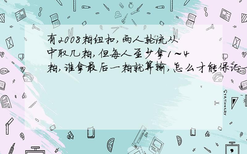 有2008粒纽扣,两人轮流从中取几粒,但每人至少拿1～4粒,谁拿最后一粒就算输,怎么才能保证一定赢?