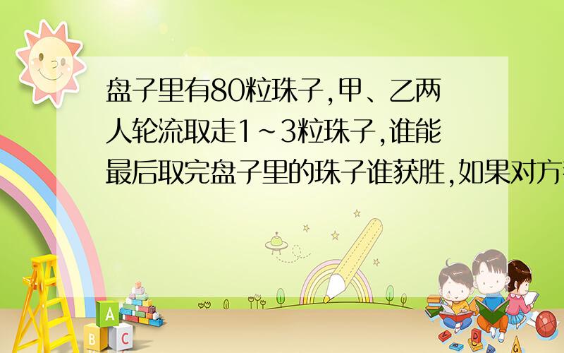 盘子里有80粒珠子,甲、乙两人轮流取走1~3粒珠子,谁能最后取完盘子里的珠子谁获胜,如果对方都采取最佳取法,甲先取,那么获胜的一定是谁?获胜的关键是什么?