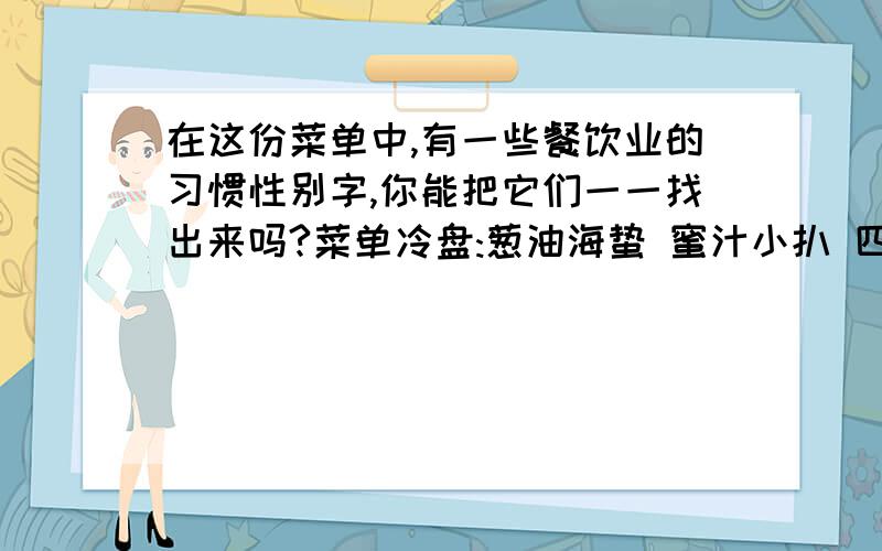 在这份菜单中,有一些餐饮业的习惯性别字,你能把它们一一找出来吗?菜单冷盘:葱油海蛰 蜜汁小扒 四喜烤夫 酸辣缸豆 油闷笋 凉拌(竹字头下一个巨)笋 热菜:碗豆虾仁 葱爆尤鱼 (豆字加支字)