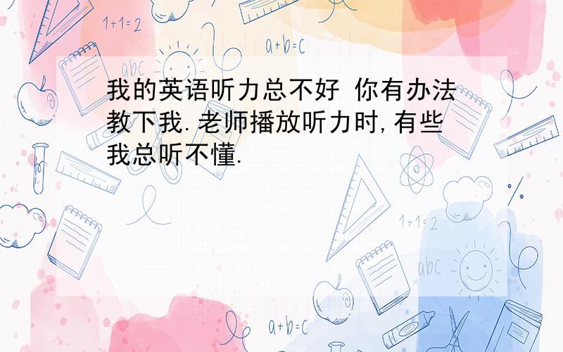 我的英语听力总不好 你有办法教下我.老师播放听力时,有些我总听不懂.