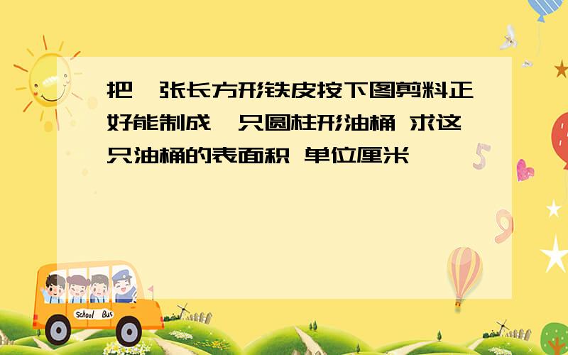 把一张长方形铁皮按下图剪料正好能制成一只圆柱形油桶 求这只油桶的表面积 单位厘米