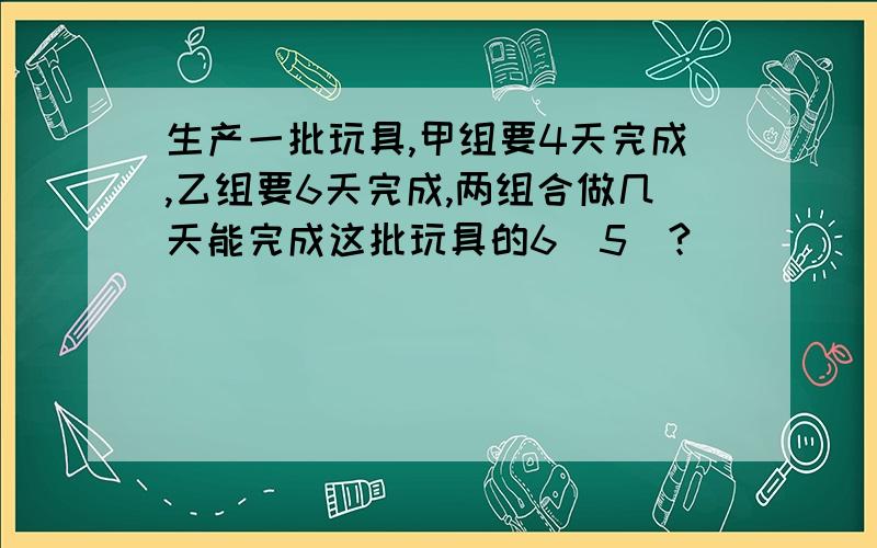 生产一批玩具,甲组要4天完成,乙组要6天完成,两组合做几天能完成这批玩具的6(5)?