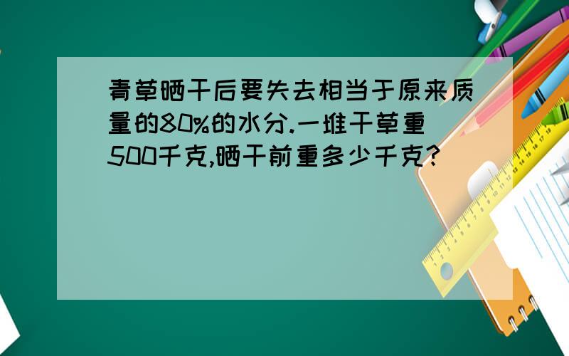 青草晒干后要失去相当于原来质量的80%的水分.一堆干草重500千克,晒干前重多少千克?