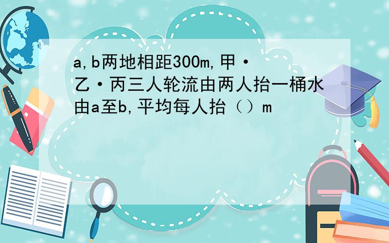 a,b两地相距300m,甲·乙·丙三人轮流由两人抬一桶水由a至b,平均每人抬（）m