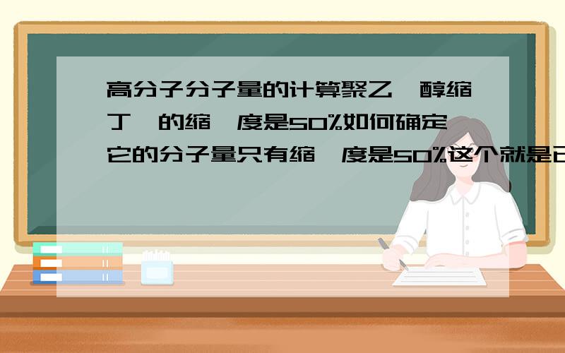 高分子分子量的计算聚乙烯醇缩丁醛的缩醛度是50%如何确定它的分子量只有缩醛度是50%这个就是已知的