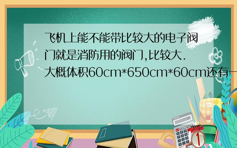 飞机上能不能带比较大的电子阀门就是消防用的阀门,比较大.大概体积60cm*650cm*60cm还有一个配套的电子控制面板.是个铁箱子.也比较大.能随身带吗?请教民航或者空港工作人员不好意思.中间打