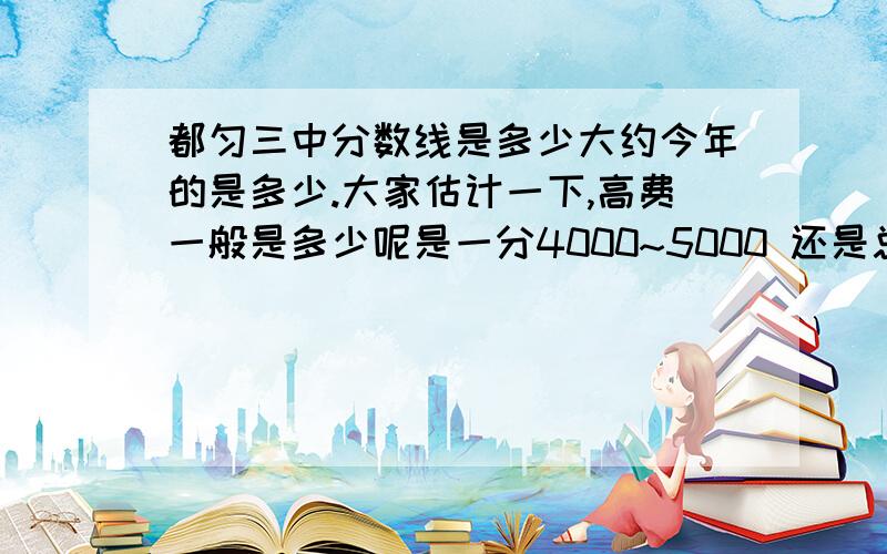 都匀三中分数线是多少大约今年的是多少.大家估计一下,高费一般是多少呢是一分4000~5000 还是总共4000~5000? 如果差很多 总共要交多少呢