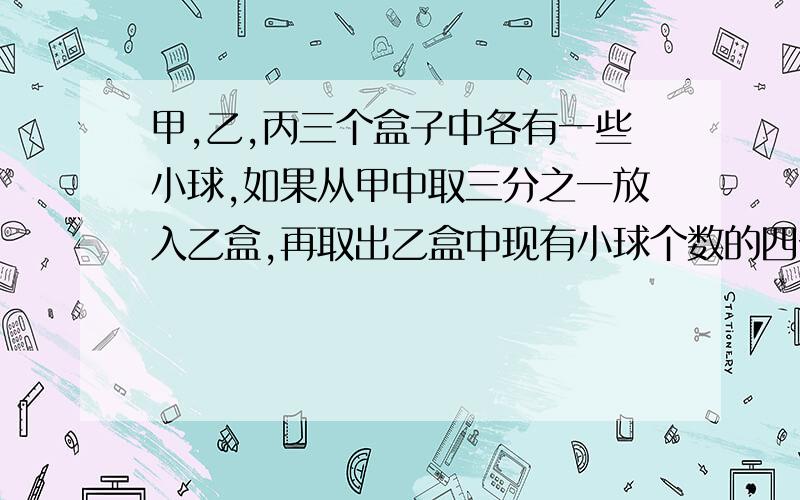 甲,乙,丙三个盒子中各有一些小球,如果从甲中取三分之一放入乙盒,再取出乙盒中现有小球个数的四分之一放入丙盒,最后取出丙盒中现有小球个数的十分之一放入甲盒,这时三个盒子各有18个