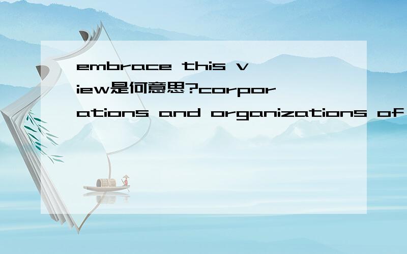 embrace this view是何意思?corporations and organizations of any kind should also embrace this view.