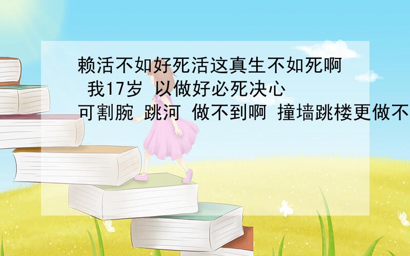 赖活不如好死活这真生不如死啊 我17岁 以做好必死决心 可割腕 跳河 做不到啊 撞墙跳楼更做不到了 想吃安眠药 可买不到啊 真是痛苦啊 想死都那么难 谁能给我些实用的建议啊 感激不尽啊