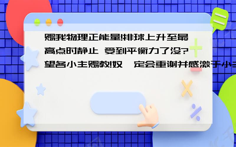 赐我物理正能量!排球上升至最高点时静止 受到平衡力了没?望各小主赐教!奴婢定会重谢并感激于小主!出自考前信息卷上的一道题 排球是学业考试体育测试的项目之一,下列分析正确的是：A