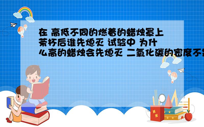 在 高低不同的燃着的蜡烛罩上茶杯后谁先熄灭 试验中 为什么高的蜡烛会先熄灭 二氧化碳的密度不是大于空气么