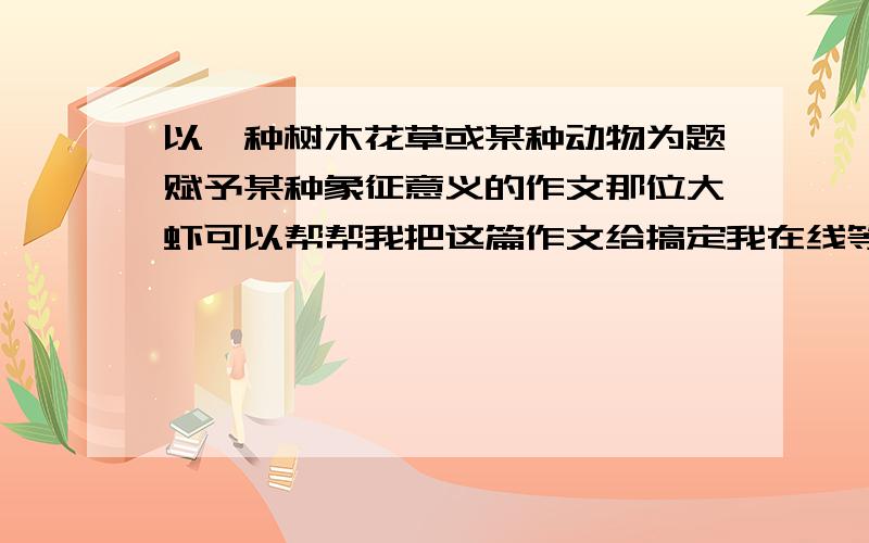 以一种树木花草或某种动物为题赋予某种象征意义的作文那位大虾可以帮帮我把这篇作文给搞定我在线等大虾们的答案希望可以快些