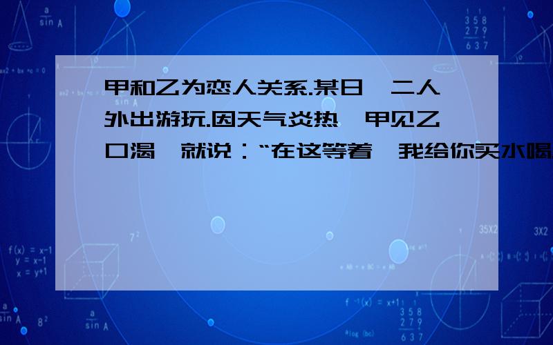 甲和乙为恋人关系.某日,二人外出游玩.因天气炎热,甲见乙口渴,就说：“在这等着,我给你买水喝.”甲买回某品牌饮料几瓶,递给乙两瓶.几天后,甲得知其中一瓶饮料中了一等奖1万元,十分生气,