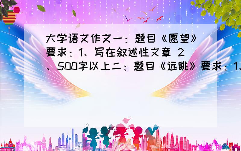 大学语文作文一：题目《愿望》要求：1、写在叙述性文章 2、500字以上二：题目《远眺》要求：1、写成叙述性文章 2、500字以上三：题目《沉思》要求：1、写成叙述性文章 2、500字以上四：