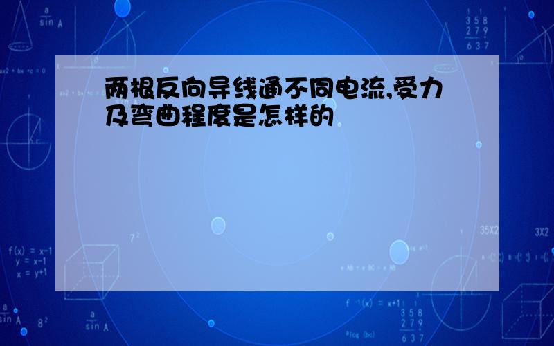 两根反向导线通不同电流,受力及弯曲程度是怎样的