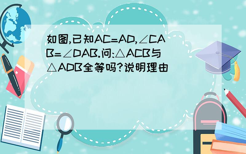 如图,已知AC=AD,∠CAB=∠DAB.问:△ACB与△ADB全等吗?说明理由