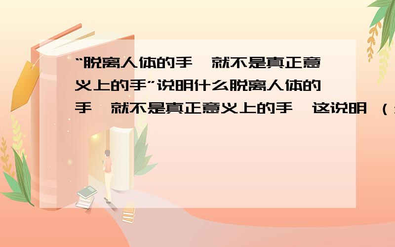 “脱离人体的手,就不是真正意义上的手”说明什么脱离人体的手,就不是真正意义上的手,这说明 （多选）A.整体与部分毫不相干 B.要从整体和部分的关系中去研究事物 C.研究部分毫无意义 D.