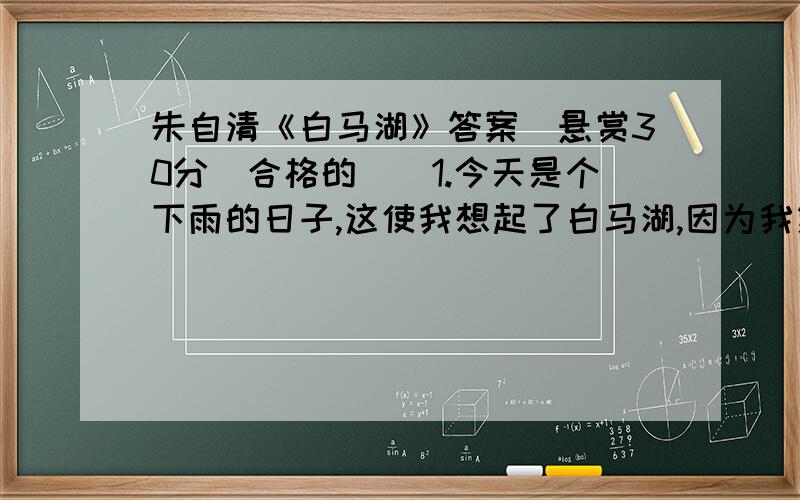 朱自清《白马湖》答案（悬赏30分（合格的））1.今天是个下雨的日子,这使我想起了白马湖,因为我第一回到白马湖,正是温风飘潇的春日. 2.白马湖并非圆圆的或方方的一个湖,如你所想到的,这