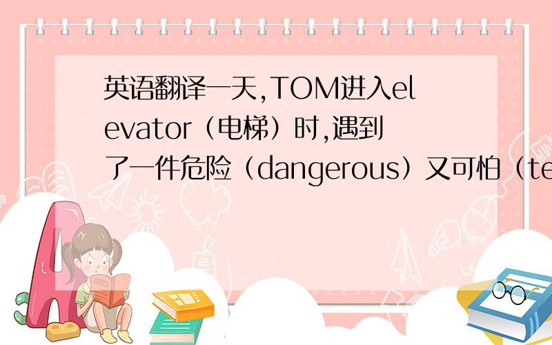 英语翻译一天,TOM进入elevator（电梯）时,遇到了一件危险（dangerous）又可怕（terrible）的事,那就是电梯故障,不论如何呼叫（shout）.都没人听见,劳累（tired）的他,陷入困境的他（trapped）,但在30