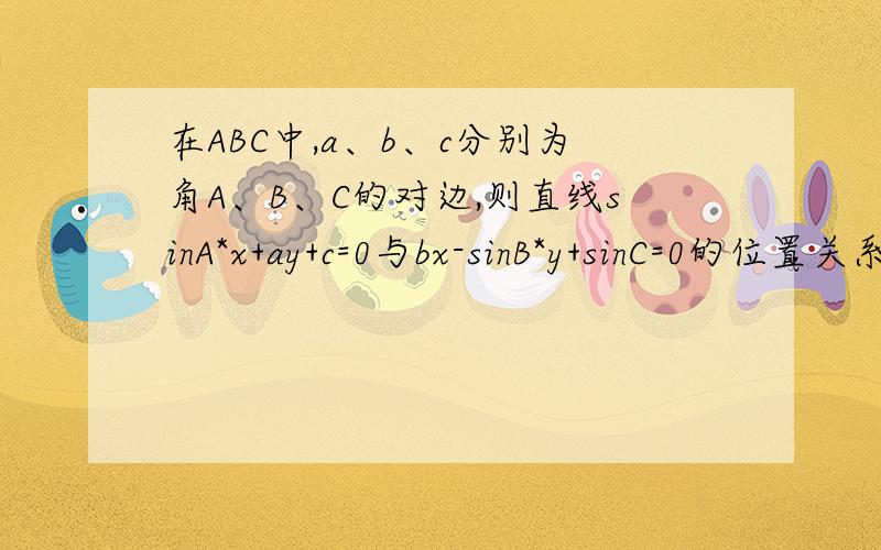 在ABC中,a、b、c分别为角A、B、C的对边,则直线sinA*x+ay+c=0与bx-sinB*y+sinC=0的位置关系