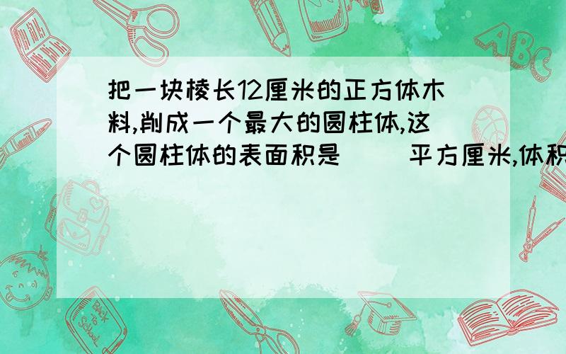 把一块棱长12厘米的正方体木料,削成一个最大的圆柱体,这个圆柱体的表面积是（ ）平方厘米,体积是（ ）立方厘米,如果把这块正方体木料削成一个最大的圆锥体,体积是( )立方厘米.