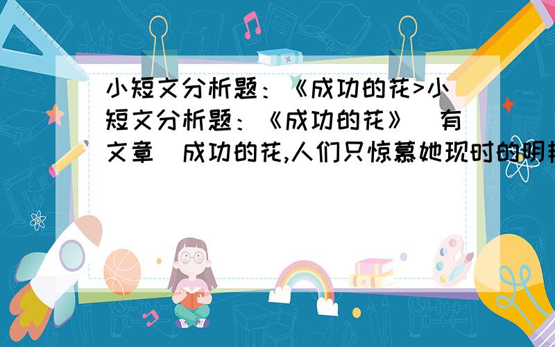 小短文分析题：《成功的花>小短文分析题：《成功的花》（有文章）成功的花,人们只惊慕她现时的明艳,然而,当初她的芽儿,浸透了奋斗的泪泉,洒遍了牺牲的血雨 1.这首诗描写的对象是什么?