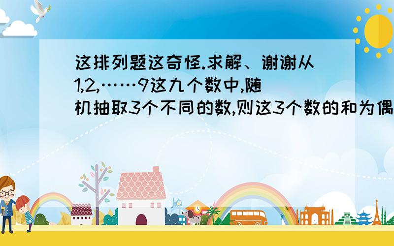 这排列题这奇怪.求解、谢谢从1,2,……9这九个数中,随机抽取3个不同的数,则这3个数的和为偶数的概率是  满意回答 只有两种可能性,要不就是3个偶数相加,要不就是2个奇数加1个偶数偶数有2,4,