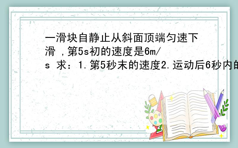 一滑块自静止从斜面顶端匀速下滑 ,第5s初的速度是6m/s 求：1.第5秒末的速度2.运动后6秒内的位移3.第4s内的位移