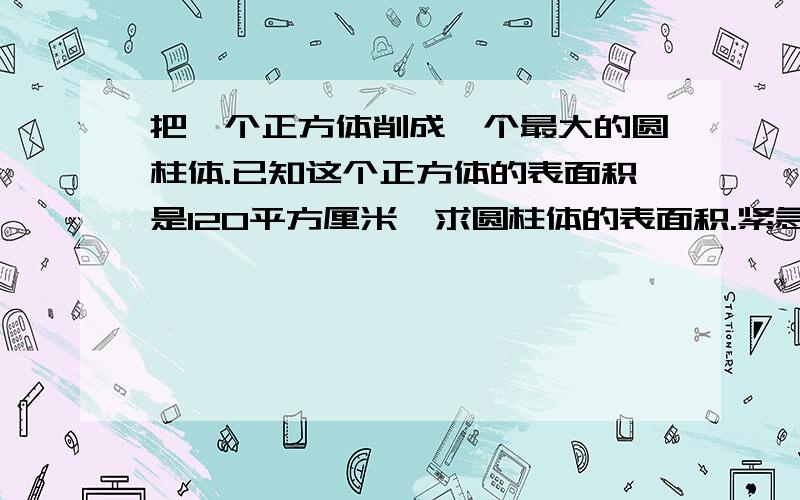 把一个正方体削成一个最大的圆柱体.已知这个正方体的表面积是120平方厘米,求圆柱体的表面积.紧急!