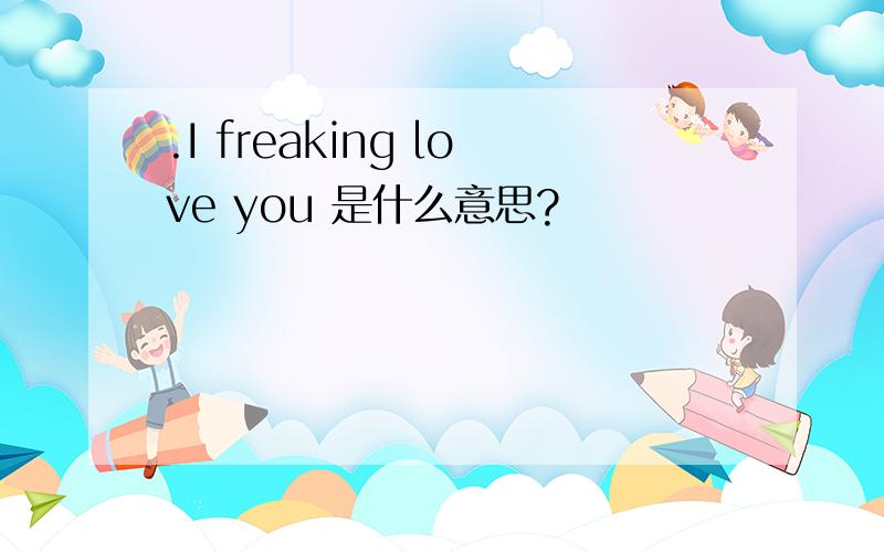 .I freaking love you 是什么意思?