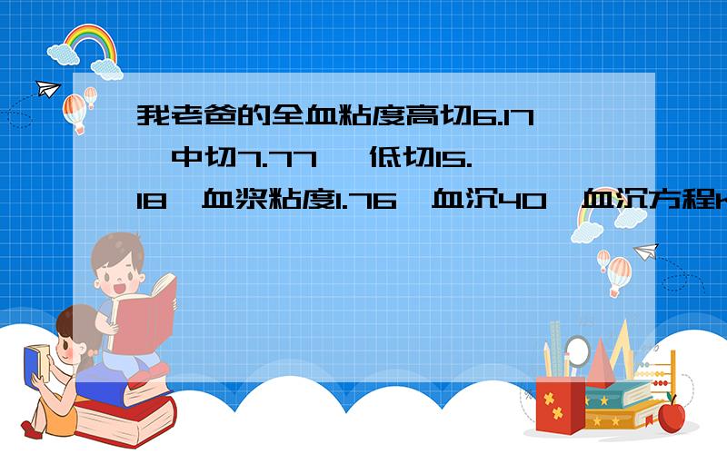 我老爸的全血粘度高切6.17,中切7.77, 低切15.18,血浆粘度1.76,血沉40,血沉方程K值194.31,这正常吗?