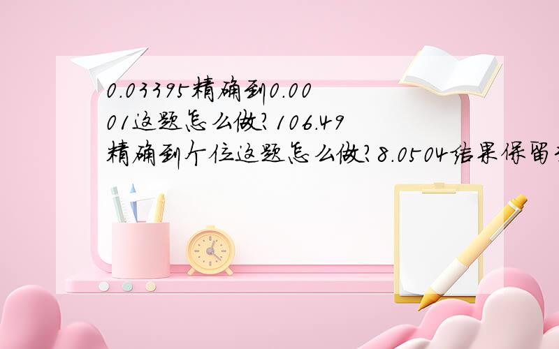 0.03395精确到0.0001这题怎么做?106.49精确到个位这题怎么做?8.0504结果保留3个有效数字这题怎么做?