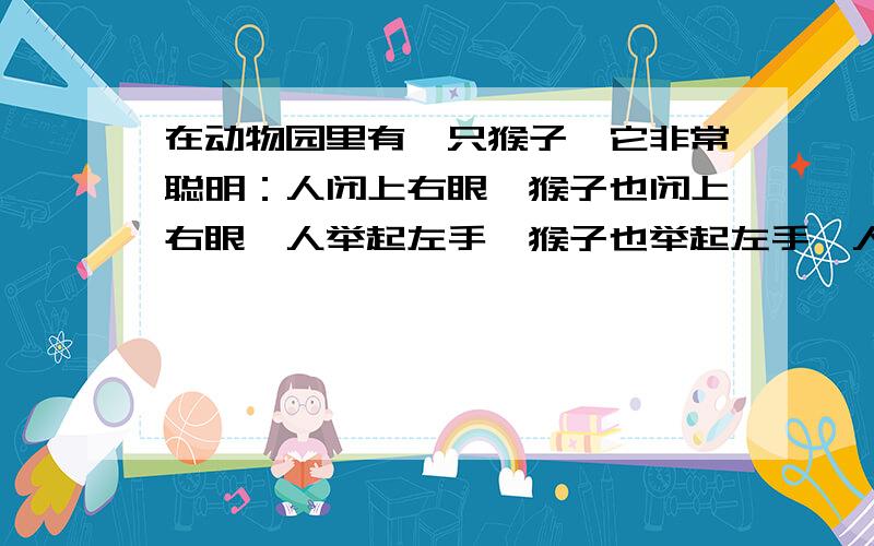 在动物园里有一只猴子,它非常聪明：人闭上右眼,猴子也闭上右眼,人举起左手,猴子也举起左手,人非常高兴.这是,管理员走过来了说：“猴子有时一个简单的动作它永远不会模仿,这恐怕人也