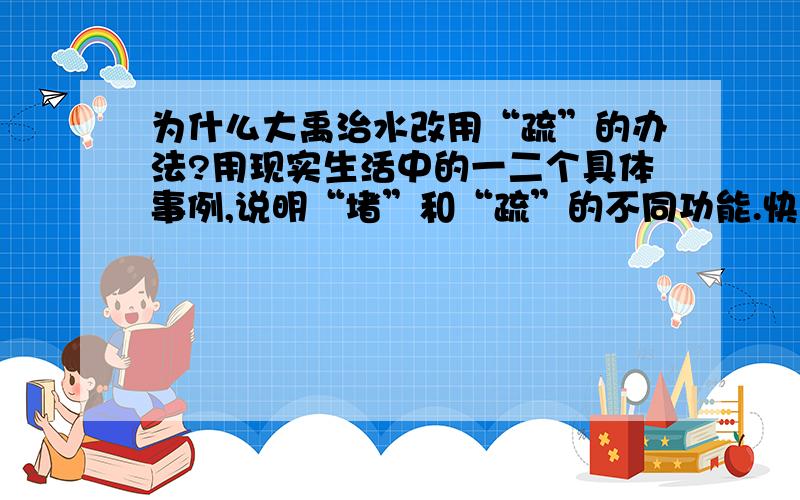 为什么大禹治水改用“疏”的办法?用现实生活中的一二个具体事例,说明“堵”和“疏”的不同功能.快