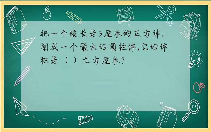 把一个棱长是3厘米的正方体,削成一个最大的圆柱体,它的体积是（ ）立方厘米?