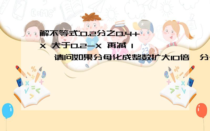 解不等式:0.2分之0.4+X 大于0.2-X 再减 1 ,请问如果分母化成整数扩大10倍,分子是否也要同时扩大10倍.最后减1 同时也要扩大10倍吗?要详情过程,急