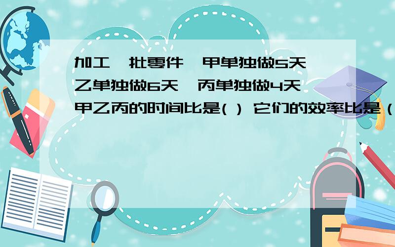 加工一批零件,甲单独做5天,乙单独做6天,丙单独做4天,甲乙丙的时间比是( ) 它们的效率比是（ ）