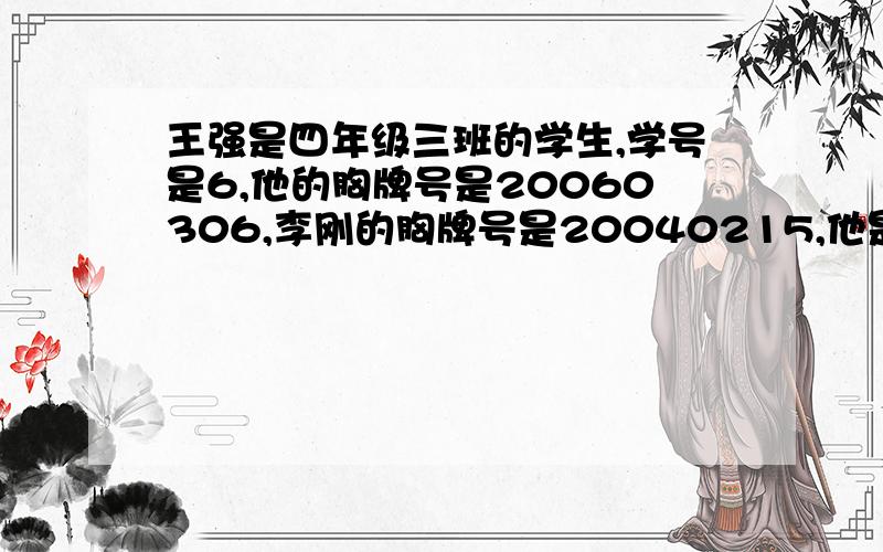 王强是四年级三班的学生,学号是6,他的胸牌号是20060306,李刚的胸牌号是20040215,他是（ ）年级（ ）班的学生,学号是（ ）.