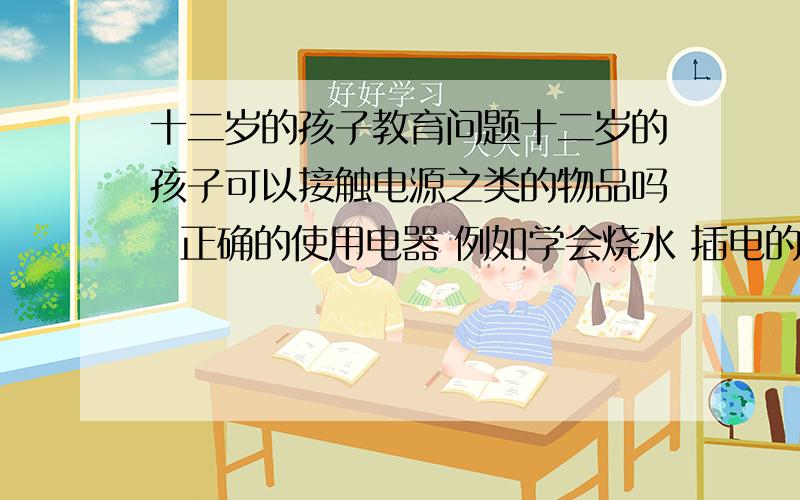 十二岁的孩子教育问题十二岁的孩子可以接触电源之类的物品吗  正确的使用电器 例如学会烧水 插电的那种  我知道会有人会说走电啦 容易出危险啦之类的 但是就算是大人 也避免不了有危