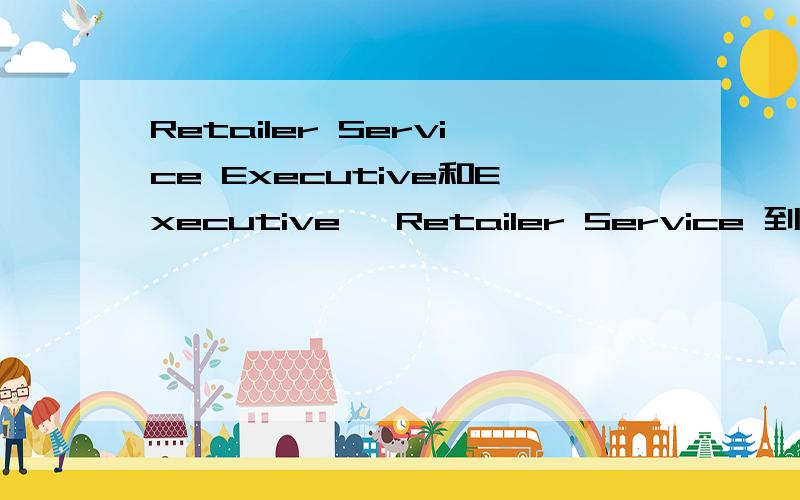 Retailer Service Executive和Executive, Retailer Service 到底什么区别这个两个executive位置不同到底哪个是执行?哪个是主管?谢谢!感谢两位的帮忙那也就是说 相对于基层人员，这个算是更好一个级别的职