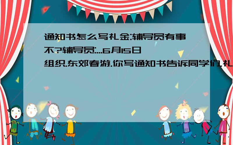 通知书怎么写礼金:辅导员有事不?辅导员:...6月15日组织.东郊春游.你写通知书告诉同学们.礼金:同学门要注意什么?辅导员:带好吃的和水当天早上7:30分超产集合礼金:好的我去写jian dan de 全校